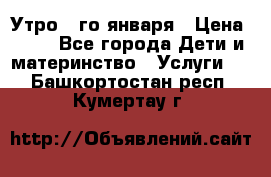  Утро 1-го января › Цена ­ 18 - Все города Дети и материнство » Услуги   . Башкортостан респ.,Кумертау г.